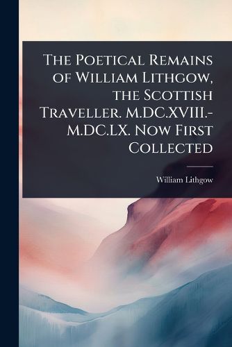 Cover image for The Poetical Remains of William Lithgow, the Scottish Traveller. M.DC.XVIII.-M.DC.LX. Now First Collected