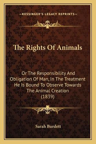 Cover image for The Rights of Animals: Or the Responsibility and Obligation of Man, in the Treatment He Is Bound to Observe Towards the Animal Creation (1839)