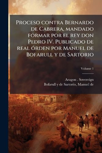 Cover image for Proceso Contra Bernardo de Cabrera, Mandado Formar Por El Rey Don Pedro IV. Publicado de Real Rden Por Manuel de Bofarull y de Sartorio Volume 1