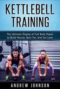 Cover image for Kettlebell Training: The Ultimate Display of Full Body Power to Build Muscle, Burn Fat, and Get Lean