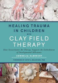 Cover image for Healing Trauma in Children with Clay Field Therapy: How Sensorimotor Art Therapy Supports the Embodiment of Developmental Milestones