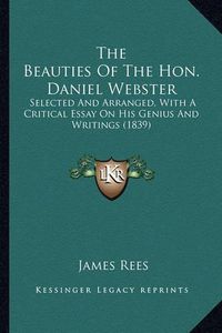 Cover image for The Beauties of the Hon. Daniel Webster the Beauties of the Hon. Daniel Webster: Selected and Arranged, with a Critical Essay on His Genius Aselected and Arranged, with a Critical Essay on His Genius and Writings (1839) ND Writings (1839)