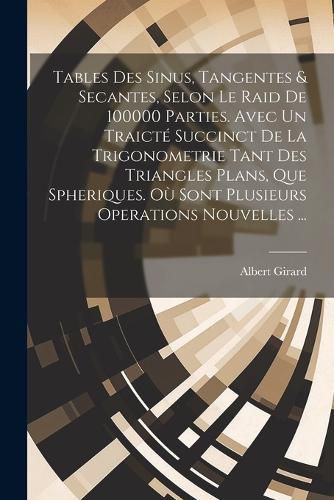 Cover image for Tables Des Sinus, Tangentes & Secantes, Selon Le Raid De 100000 Parties. Avec Un Traicte Succinct De La Trigonometrie Tant Des Triangles Plans, Que Spheriques. Ou Sont Plusieurs Operations Nouvelles ...