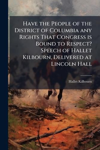 Cover image for Have the People of the District of Columbia Any Rights That Congress Is Bound to Respect? Speech of Hallet Kilbourn, Delivered at Lincoln Hall