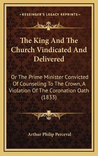 Cover image for The King and the Church Vindicated and Delivered: Or the Prime Minister Convicted of Counseling to the Crown, a Violation of the Coronation Oath (1833)