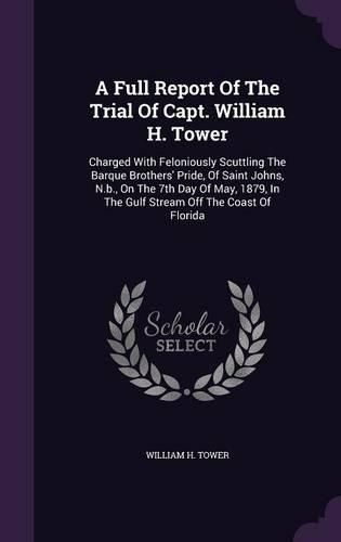 A Full Report of the Trial of Capt. William H. Tower: Charged with Feloniously Scuttling the Barque Brothers' Pride, of Saint Johns, N.B., on the 7th Day of May, 1879, in the Gulf Stream Off the Coast of Florida