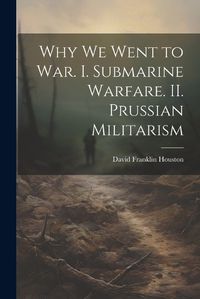 Cover image for Why we Went to war. I. Submarine Warfare. II. Prussian Militarism