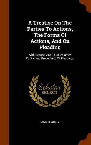 A Treatise on the Parties to Actions, the Forms of Actions, and on Pleading: With Second and Third Volumes Containing Precedents of Pleadings