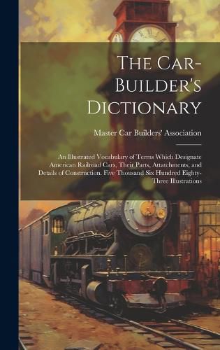 Cover image for The Car-builder's Dictionary; an Illustrated Vocabulary of Terms Which Designate American Railroad Cars, Their Parts, Attatchments, and Details of Construction. Five Thousand six Hundred Eighty-three Illustrations