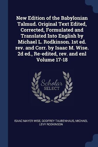 Cover image for New Edition of the Babylonian Talmud. Original Text Edited, Corrected, Formulated and Translated Into English by Michael L. Rodkinson. 1st Ed. REV. and Corr. by Isaac M. Wise. 2D Ed., Re-Edited, REV. and Enl Volume 17-18