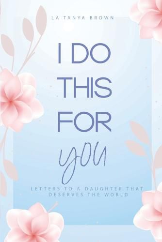 Cover image for I Do This For You: Letters To A Daughter That Deserves The World