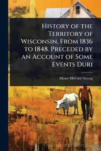 Cover image for History of the Territory of Wisconsin, From 1836 to 1848. Preceded by an Account of Some Events Duri