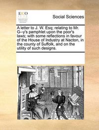 Cover image for A Letter to J. W. Esq; Relating to Mr. G--Y's Pamphlet Upon the Poor's Laws; With Some Reflections in Favour of the House of Industry at Nacton, in the County of Suffolk, and on the Utility of Such Designs.