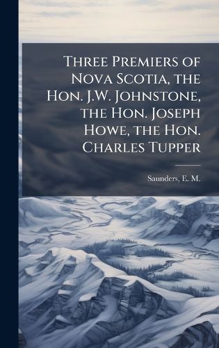 Cover image for Three Premiers of Nova Scotia, the Hon. J.W. Johnstone, the Hon. Joseph Howe, the Hon. Charles Tupper
