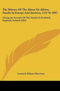 Cover image for The History of the Alison or Allison Family in Europe and America, 1135 to 1893: Giving an Account of the Family in Scotland, England, Ireland (1893)