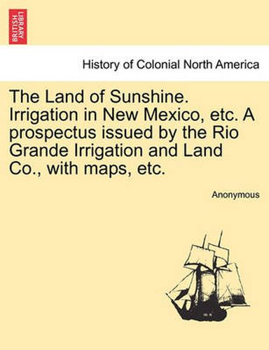 Cover image for The Land of Sunshine. Irrigation in New Mexico, Etc. a Prospectus Issued by the Rio Grande Irrigation and Land Co., with Maps, Etc.