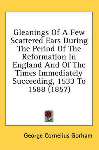 Cover image for Gleanings of a Few Scattered Ears During the Period of the Reformation in England and of the Times Immediately Succeeding, 1533 to 1588 (1857)