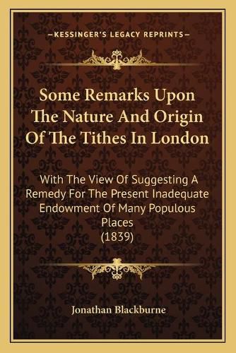 Cover image for Some Remarks Upon the Nature and Origin of the Tithes in London: With the View of Suggesting a Remedy for the Present Inadequate Endowment of Many Populous Places (1839)