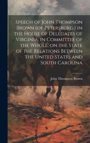 Cover image for Speech of John Thompson Brown (of Petersburg, ) in the House of Delegates of Virginia, in Committee of the Whole, on the State of the Relations Between the United States and South Carolina