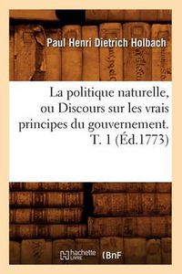 Cover image for La Politique Naturelle, Ou Discours Sur Les Vrais Principes Du Gouvernement. T. 1 (Ed.1773)