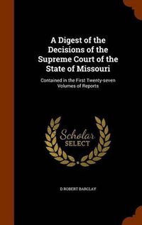 Cover image for A Digest of the Decisions of the Supreme Court of the State of Missouri: Contained in the First Twenty-Seven Volumes of Reports