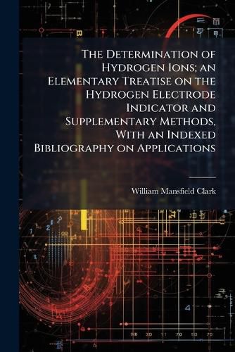 Cover image for The Determination of Hydrogen Ions; An Elementary Treatise on the Hydrogen Electrode Indicator and Supplementary Methods, with an Indexed Bibliography on Applications