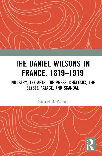 The Daniel Wilsons in France, 1819-1919: Industry, the Arts, the Press, Chateaux, the Elysee Palace, and Scandal