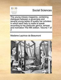 Cover image for The Young Misses Magazine, Containing Dialogues Between a Governess and Several Young Ladies of Quality Her Scholars: In Which Each Lady Is Made to Speak According to Her Particular Genius, Temper, and Inclination the Fifth Edition. Volume 1 of 2