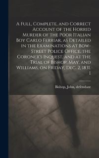 Cover image for A Full, Complete, and Correct Account of the Horrid Murder of the Poor Italian boy Carlo Ferriar, as Detailed in the Examinations at Bow-Street Police Office, the Coroner's Inquest, and at the Trial of Bishop, May, and Williams, on Friday, Dec. 2, 1831. I