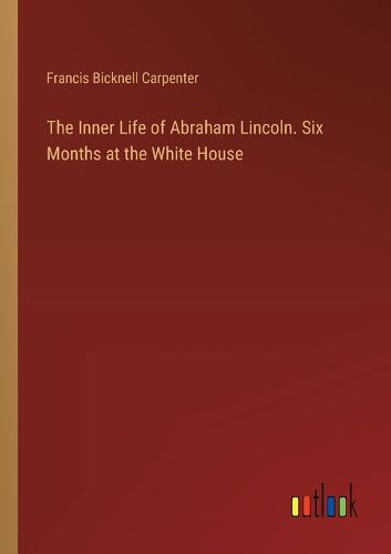 The Inner Life of Abraham Lincoln. Six Months at the White House