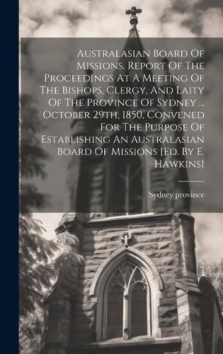 Cover image for Australasian Board Of Missions. Report Of The Proceedings At A Meeting Of The Bishops, Clergy, And Laity Of The Province Of Sydney ... October 29th, 1850, Convened For The Purpose Of Establishing An Australasian Board Of Missions [ed. By E. Hawkins]
