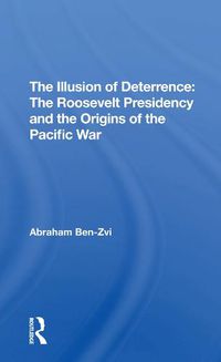 Cover image for The Illusion of Deterrence: The Roosevelt Presidency and the Origins of the Pacific War: The Roosevelt Presidency And The Origins Of The Pacific War