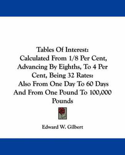 Cover image for Tables of Interest: Calculated from 1/8 Per Cent, Advancing by Eighths, to 4 Per Cent, Being 32 Rates: Also from One Day to 60 Days and from One Pound to 100,000 Pounds