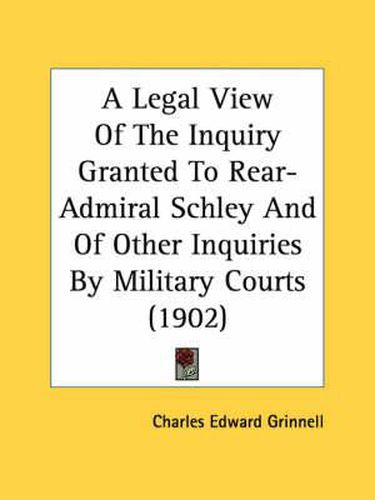 Cover image for A Legal View of the Inquiry Granted to Rear-Admiral Schley and of Other Inquiries by Military Courts (1902)