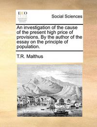 Cover image for An Investigation of the Cause of the Present High Price of Provisions. by the Author of the Essay on the Principle of Population.