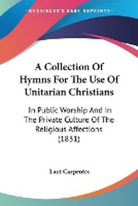 Cover image for A Collection Of Hymns For The Use Of Unitarian Christians: In Public Worship And In The Private Culture Of The Religious Affections (1831)