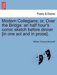 Cover image for Modern Collegians; Or, Over the Bridge: An Half Hour's Comic Sketch Before Dinner [in One Act and in Prose].