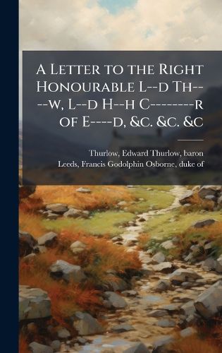 Cover image for A Letter to the Right Honourable L--d Th----w, L--d H--h C--------r of E----d, &c. &c. &c