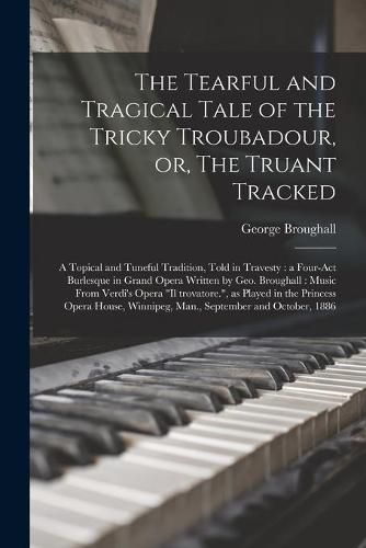 Cover image for The Tearful and Tragical Tale of the Tricky Troubadour, or, The Truant Tracked [microform]: a Topical and Tuneful Tradition, Told in Travesty: a Four-act Burlesque in Grand Opera Written by Geo. Broughall: Music From Verdi's Opera Il Trovatore., ...