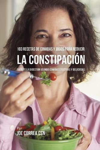 103 Recetas de Comidas y Jugos Para Reducir La Constipacion: Facilite La Digestion Usando Comidas Efectivas y Deliciosas