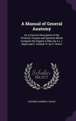 A Manual of General Anatomy: Or, a Concise Description of the Primitive Tissues and Systems Which Compose the Organs in Man, by A.L.J. Bayle and H. Hollard, Tr. by H. Storer