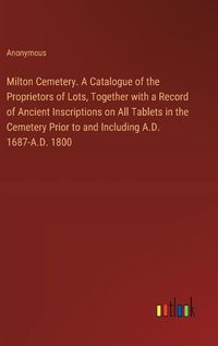 Cover image for Milton Cemetery. A Catalogue of the Proprietors of Lots, Together with a Record of Ancient Inscriptions on All Tablets in the Cemetery Prior to and Including A.D. 1687-A.D. 1800