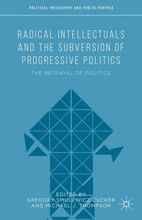 Cover image for Radical Intellectuals and the Subversion of Progressive Politics: The Betrayal of Politics