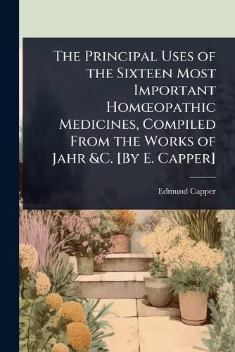 Cover image for The Principal Uses of the Sixteen Most Important HomA"opathic Medicines, Compiled From the Works of Jahr &C. [By E. Capper]