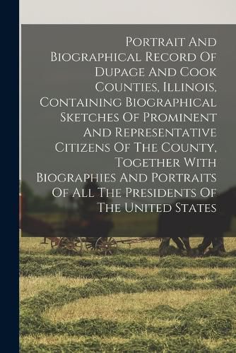 Cover image for Portrait And Biographical Record Of Dupage And Cook Counties, Illinois, Containing Biographical Sketches Of Prominent And Representative Citizens Of The County, Together With Biographies And Portraits Of All The Presidents Of The United States