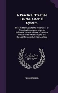 Cover image for A Practical Treatise on the Arterial System: Intended to Illustrate the Importance of Studying the Anastomoses, in Reference to the Rationale of the New Operation for Aneurism; And the Surgical Treatment of Hoemorrhage