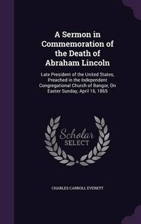 Cover image for A Sermon in Commemoration of the Death of Abraham Lincoln: Late President of the United States, Preached in the Independent Congregational Church of Bangor, on Easter Sunday, April 16, 1865