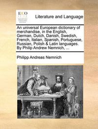 Cover image for An Universal European Dictionary of Merchandise, in the English, German, Dutch, Danish, Swedish, French, Italian, Spanish, Portuguese, Russian, Polish & Latin Languages. by Philip Andrew Nemnich, ...