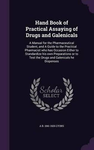 Cover image for Hand Book of Practical Assaying of Drugs and Galenicals: A Manual for the Pharmaceutical Student, and a Guide to the Practical Pharmacist Who Has Occasion Either to Standardize His Own Preparations or to Test the Drugs and Galenicals He Dispenses