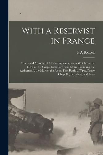 With a Reservist in France; a Personal Account of all the Engagements in Which the 1st Division 1st Corps Took Part, viz; Mons (including the Retirement), the Marne, the Aisne, First Battle of Ypes, Neuve Chapelle, Festubert, and Loos